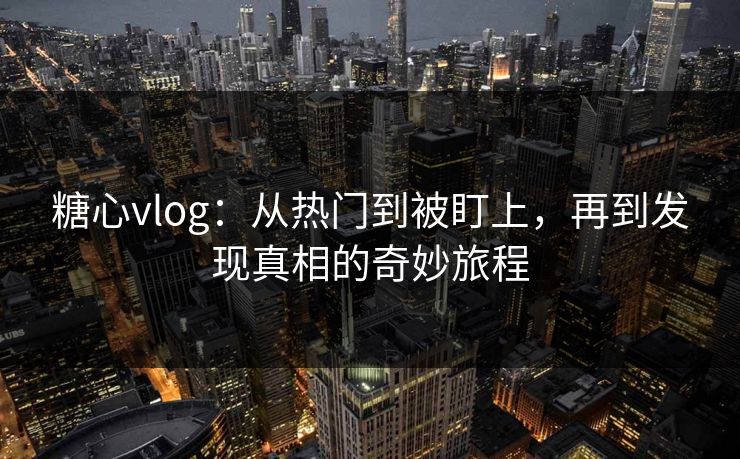 糖心vlog：从热门到被盯上，再到发现真相的奇妙旅程