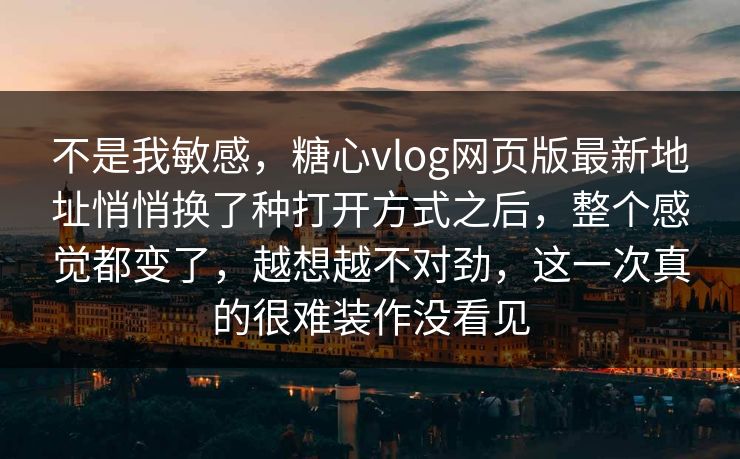 不是我敏感，糖心vlog网页版最新地址悄悄换了种打开方式之后，整个感觉都变了，越想越不对劲，这一次真的很难装作没看见