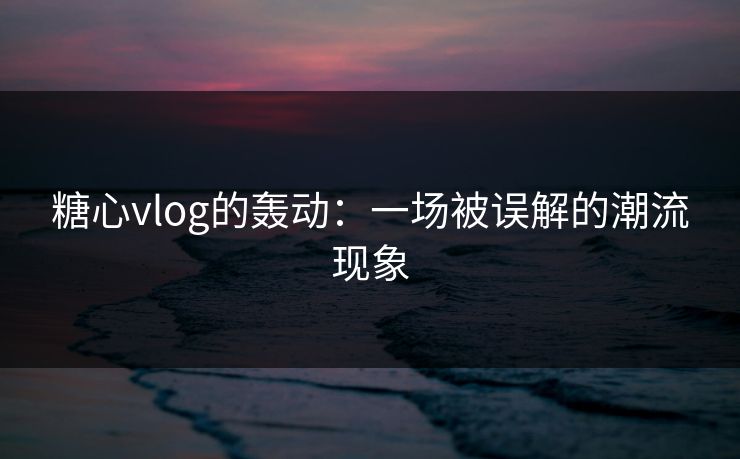 糖心vlog的轰动：一场被误解的潮流现象