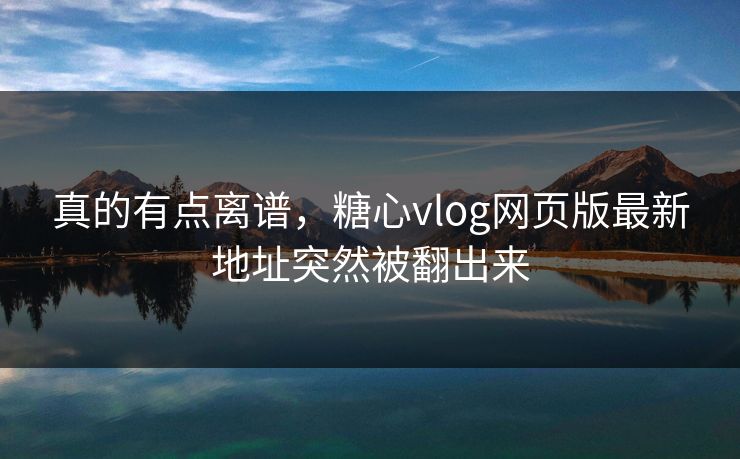 真的有点离谱，糖心vlog网页版最新地址突然被翻出来