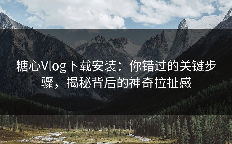 糖心Vlog下载安装：你错过的关键步骤，揭秘背后的神奇拉扯感