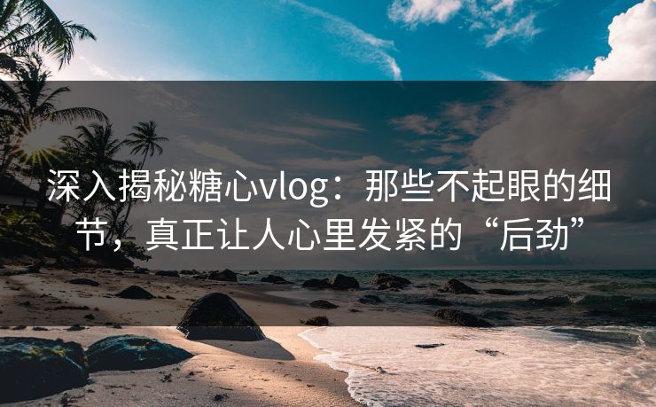 深入揭秘糖心vlog：那些不起眼的细节，真正让人心里发紧的“后劲”