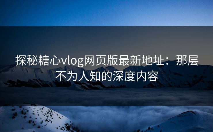探秘糖心vlog网页版最新地址:那层不为人知的深度内容 探秘糖心vlog网页版最新地址:那层不为人知的深度内容