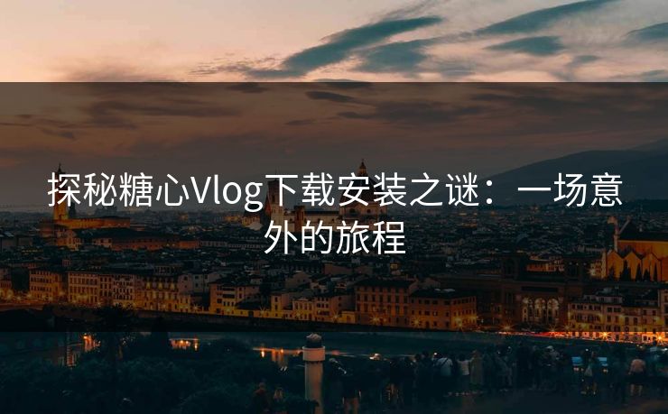 探秘糖心Vlog下载安装之谜：一场意外的旅程