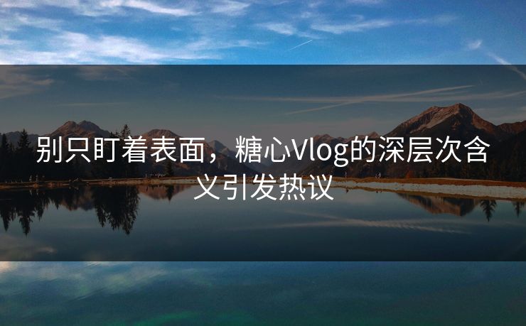 别只盯着表面，糖心Vlog的深层次含义引发热议