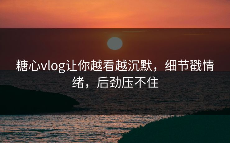 糖心vlog让你越看越沉默,细节戳情绪,后劲压不住 糖心vlog让你越看越沉默,细节戳情绪,后劲压不住