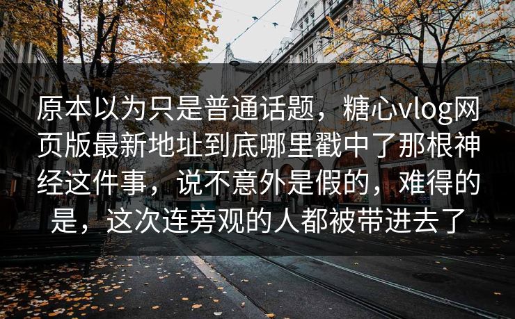 原本以为只是普通话题,糖心vlog网页版最新地址到底哪里戳中了那根神经这件事,说不意外是假的,难得的是,这次连旁观的人都被带进去了 原本以为只是普通话题,糖心vlog网页版最新地址到底哪里戳中了那根神经这件事,说不意外是假的,难得的是,这次连旁观的人都被带进去了