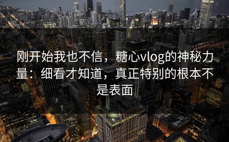 刚开始我也不信,糖心vlog的神秘力量:细看才知道,真正特别的根本不是表面 刚开始我也不信,糖心vlog的神秘力量:细看才知道,真正特别的根本不是表面